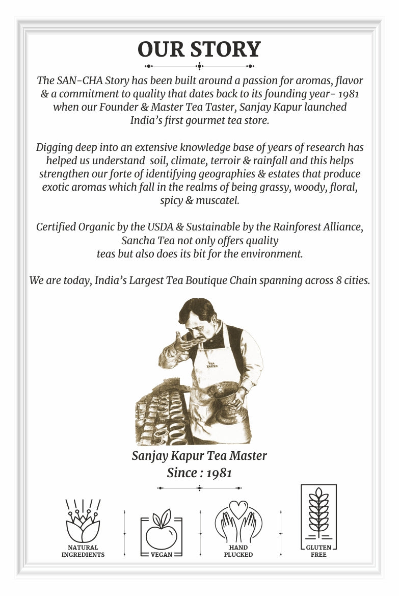 The SAN-CHA Story has been built around a passion for aromas, flavor & a commitment to quality that dates back to its founding year- 1981 when our Founder & Master Tea Taster, Sanjay Kapur launched India’s first gourmet tea store.Certified Organic by the USDA & Sustainable by the Rainforest Alliance, Sancha Tea not only offers quality teas but also does its bit for the environment. We are today, India’s Largest Tea Boutique Chain spanning across 8 cities